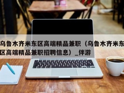 乌鲁木齐米东区高端精品兼职（乌鲁木齐米东区高端精品兼职招聘信息）_伴游