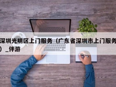 深圳光明区上门服务（广东省深圳市上门服务）_伴游