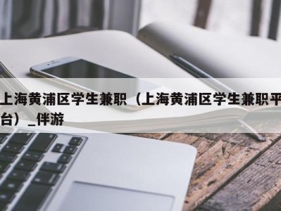 上海黄浦区学生兼职（上海黄浦区学生兼职平台）_伴游