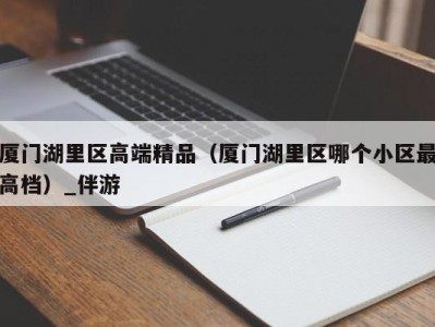 厦门湖里区高端精品（厦门湖里区哪个小区最高档）_伴游