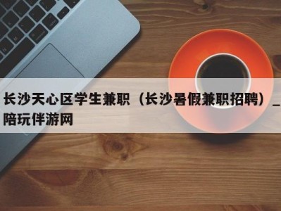 长沙天心区学生兼职（长沙暑假兼职招聘）_陪玩伴游网