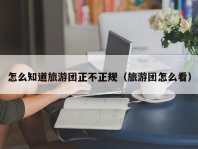 怎么知道旅游团正不正规（旅游团怎么看）