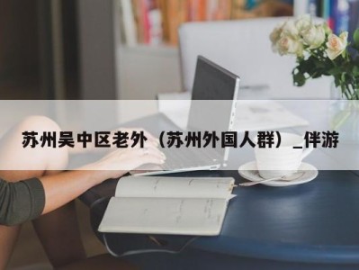 苏州吴中区老外（苏州外国人群）_伴游