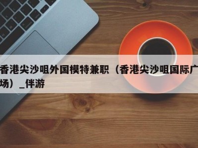 香港尖沙咀外国模特兼职（香港尖沙咀国际广场）_伴游