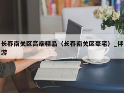 长春南关区高端精品（长春南关区豪宅）_伴游