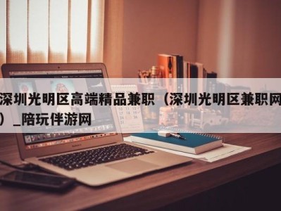 深圳光明区高端精品兼职（深圳光明区兼职网）_陪玩伴游网