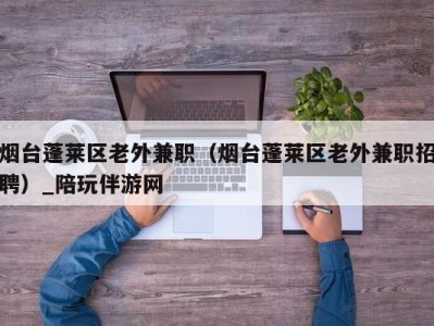 烟台蓬莱区老外兼职（烟台蓬莱区老外兼职招聘）_陪玩伴游网