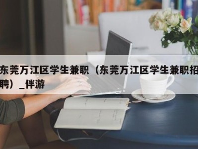 东莞万江区学生兼职（东莞万江区学生兼职招聘）_伴游