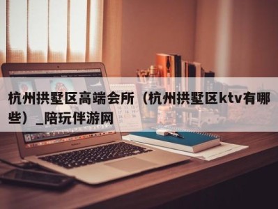 杭州拱墅区高端会所（杭州拱墅区ktv有哪些）_陪玩伴游网