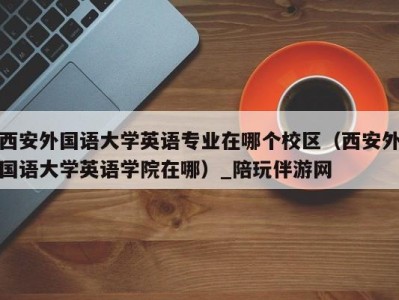 西安外国语大学英语专业在哪个校区（西安外国语大学英语学院在哪）_陪玩伴游网