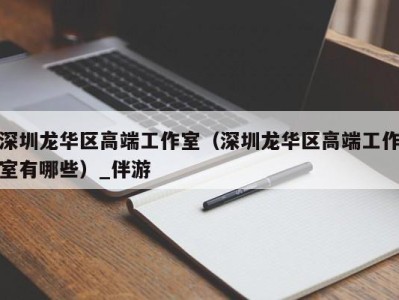 深圳龙华区高端工作室（深圳龙华区高端工作室有哪些）_伴游