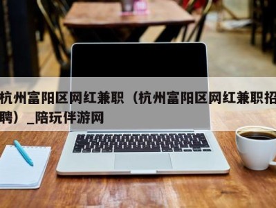 杭州富阳区网红兼职（杭州富阳区网红兼职招聘）_陪玩伴游网